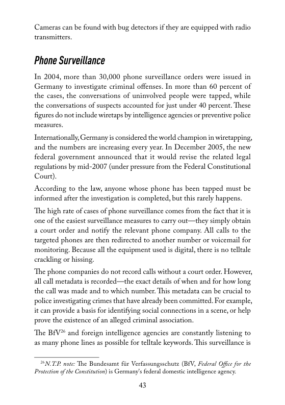 Cameras can be found with bug detectors i they are equipped with radio transmitters.  Phane Surveillance  In 2004, more than 30,000 phone surveillance orders were issued in Germany to investigate criminal offenscs. In more than 60 percent of the cases, the conversations of uninvolved people were tapped, while the conversations of suspects accounted for just under 40 percent. These figures do not include wiretaps by intelligence agencics or preventive police  Internationally, Germany is considered the world champion in wirctapping, and the numbers are increasing every year. In December 2005, the new federal government announced that it would revise the related legal regulations by mid-2007 (under pressure from the Federal Constitutional Court).  According to the law, anyone whose phone has been tapped must be informed after the investigation is completed, but this rarcly happens.  “The high rate of cases of phone surveillance comes from the fact that it is one of the easicst surveillance measures to carry out—they simply obtain a court order and notify the relevant phone company. All calls to the targeted phones are then redirccted to another number or voicemail for ‘monitoring. Because all the equipment used is digital, there s no telltale crackling or hissing.  ‘The phone companies do not record calls without a court order. However, all call metadata is recorded—the exact details of when and for how long the call was made and to which number This metadata can be crucial to police investigating crimes that have alrcady been committed. For example, it can provide a basis for identifying social connections in a scenc, or help prove the existence of an alleged criminal association.  The BEV* and forcign intelligence agencies are constantly listening to as many phone lines as possible for tellale keywords. This surveillance is  T note: The Bundesamt fir Verfassungsschutz (BEV, Federal Ofice fr the Protection o the Consitution)is Germany’s federal domestic inteligence agency.  3 